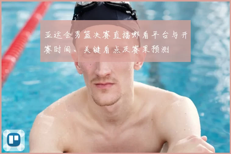 亚运会男篮决赛直播哪看平台与开赛时间、关键看点及赛果预测