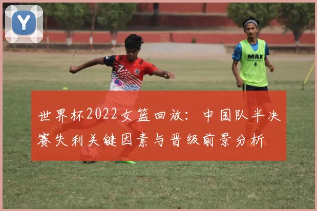 世界杯2022女篮回放：中国队半决赛失利关键因素与晋级前景分析