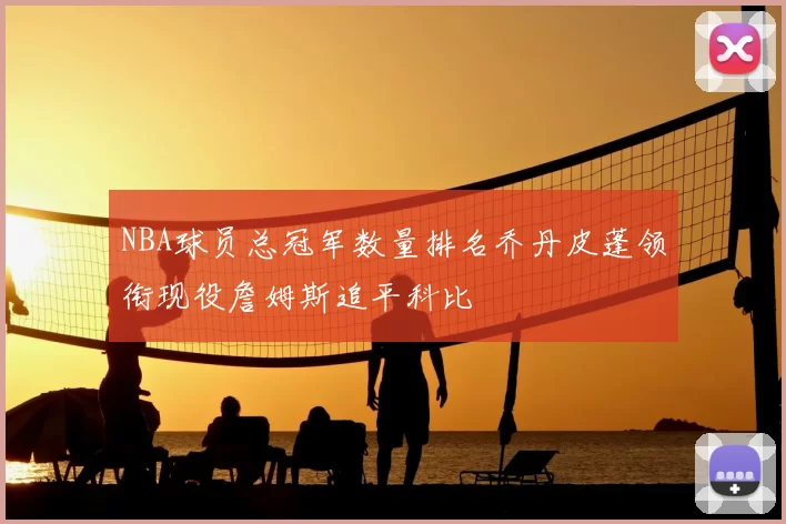 NBA球员总冠军数量排名乔丹皮蓬领衔现役詹姆斯追平科比