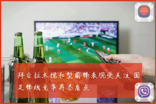 拜合拉木搅和型前锋表现受关注 国足锋线竞争再添看点