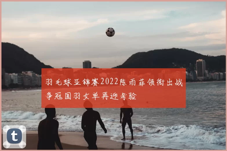 羽毛球亚锦赛2022陈雨菲领衔出战争冠国羽女单再迎考验