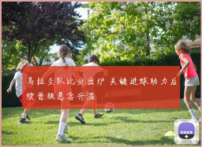 乌拉圭队比分出炉 关键进球助力后续晋级悬念升温