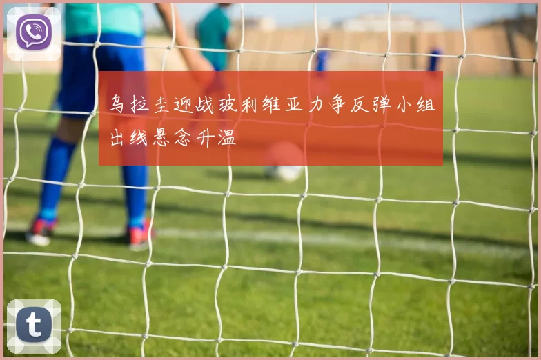 乌拉圭迎战玻利维亚力争反弹小组出线悬念升温