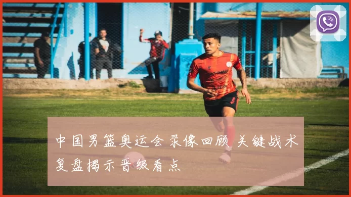 中国男篮奥运会录像回顾 关键战术复盘揭示晋级看点