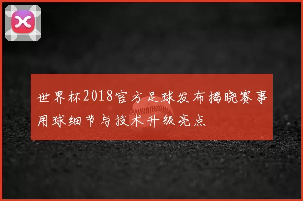 世界杯2018官方足球发布揭晓赛事用球细节与技术升级亮点