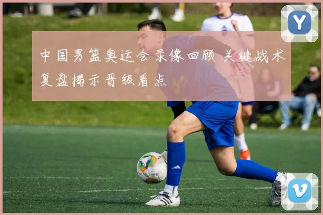 中国男篮奥运会录像回顾 关键战术复盘揭示晋级看点