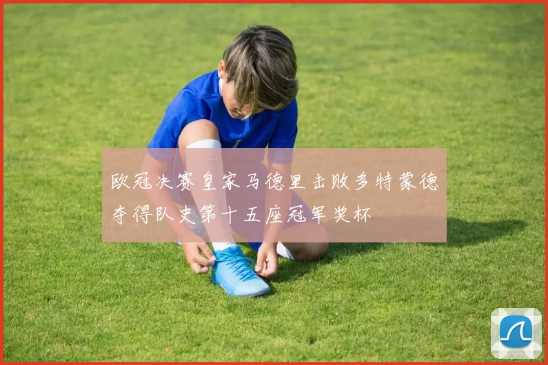 欧冠决赛皇家马德里击败多特蒙德夺得队史第十五座冠军奖杯