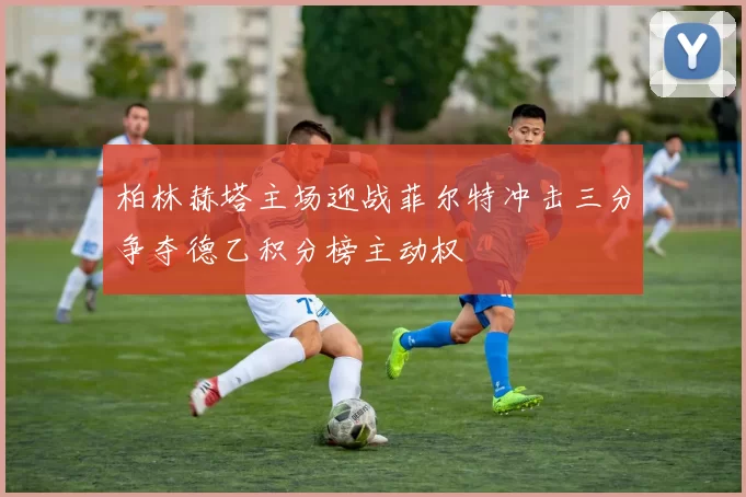 柏林赫塔主场迎战菲尔特冲击三分争夺德乙积分榜主动权