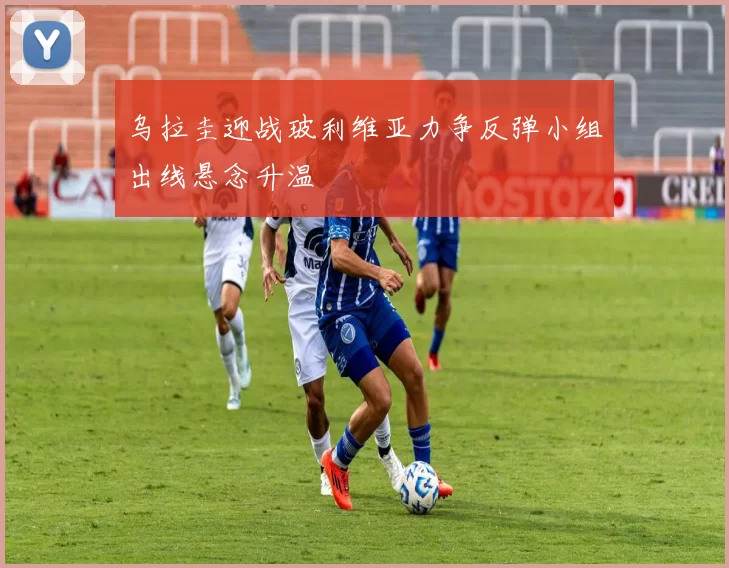 乌拉圭迎战玻利维亚力争反弹小组出线悬念升温