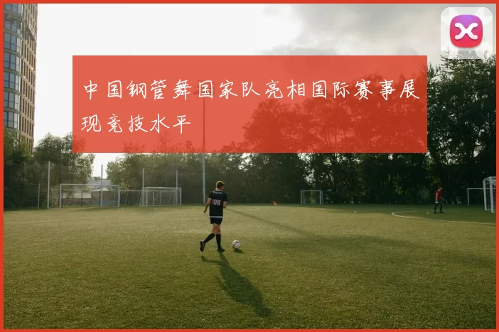 中国钢管舞国家队亮相国际赛事展现竞技水平