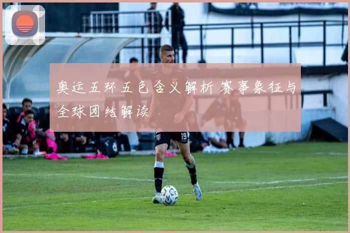 奥运五环五色含义解析 赛事象征与全球团结解读
