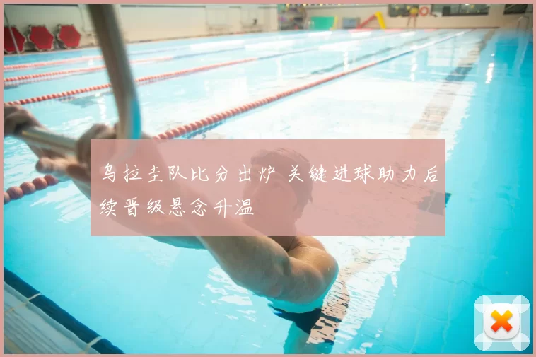 乌拉圭队比分出炉 关键进球助力后续晋级悬念升温