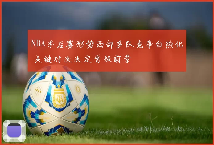 NBA季后赛形势西部多队竞争白热化 关键对决决定晋级前景