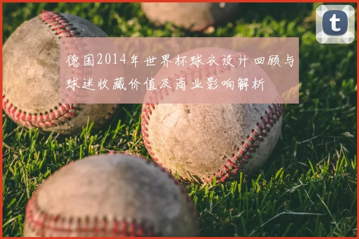 德国2014年世界杯球衣设计回顾与球迷收藏价值及商业影响解析