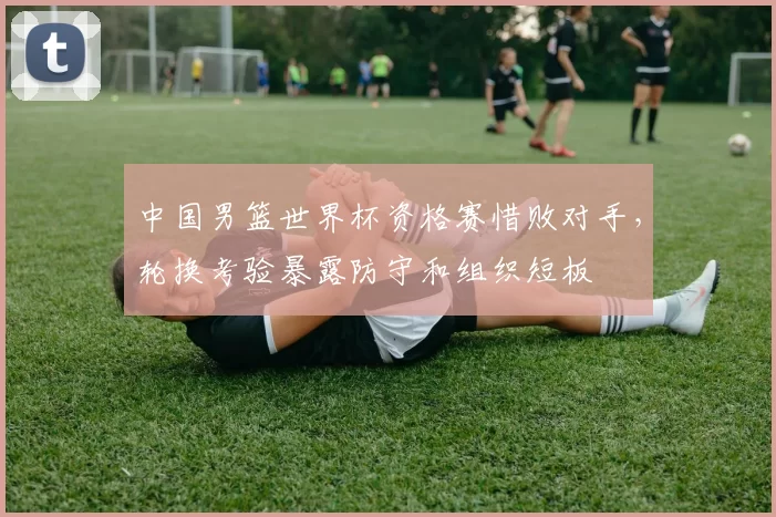 中国男篮世界杯资格赛惜败对手，轮换考验暴露防守和组织短板