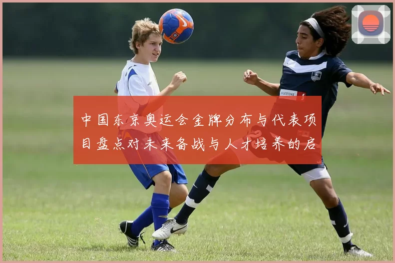 中国东京奥运会金牌分布与代表项目盘点对未来备战与人才培养的启示