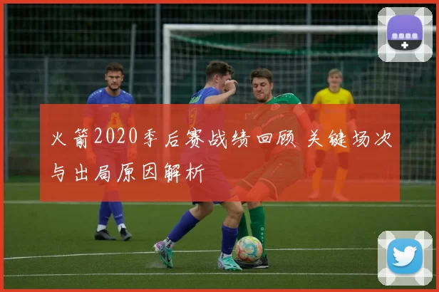 火箭2020季后赛战绩回顾 关键场次与出局原因解析