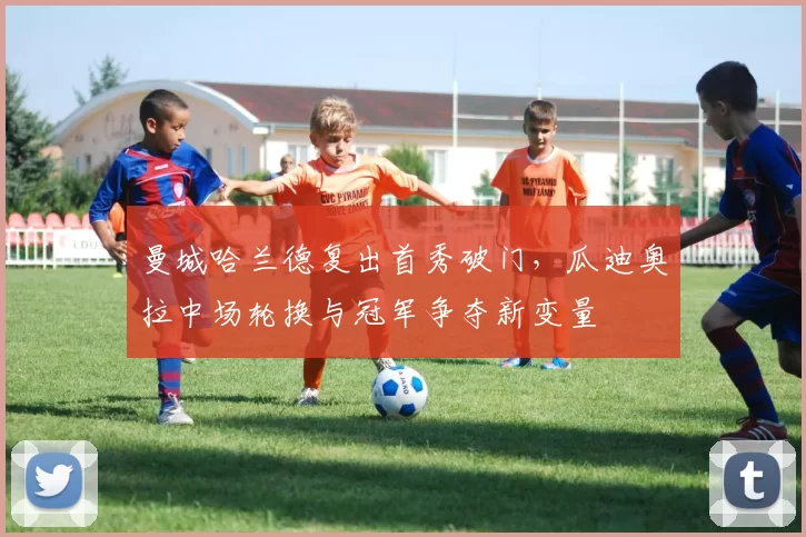 曼城哈兰德复出首秀破门，瓜迪奥拉中场轮换与冠军争夺新变量