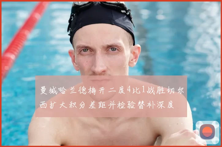 曼城哈兰德梅开二度4比1战胜切尔西扩大积分差距并检验替补深度