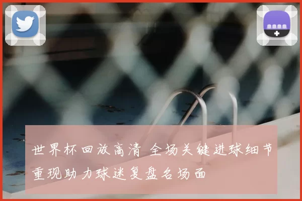 世界杯回放高清 全场关键进球细节重现助力球迷复盘名场面