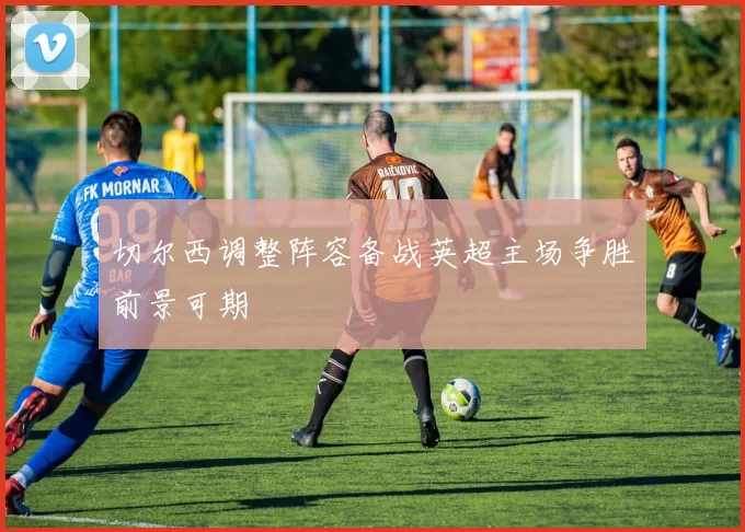 切尔西调整阵容备战英超主场争胜前景可期