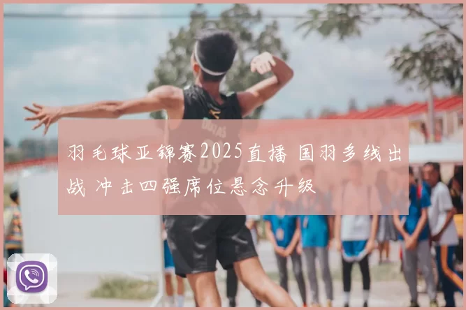 羽毛球亚锦赛2025直播 国羽多线出战 冲击四强席位悬念升级