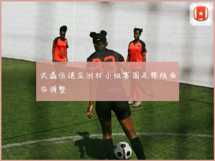武磊伤退亚洲杯小组赛国足锋线面临调整