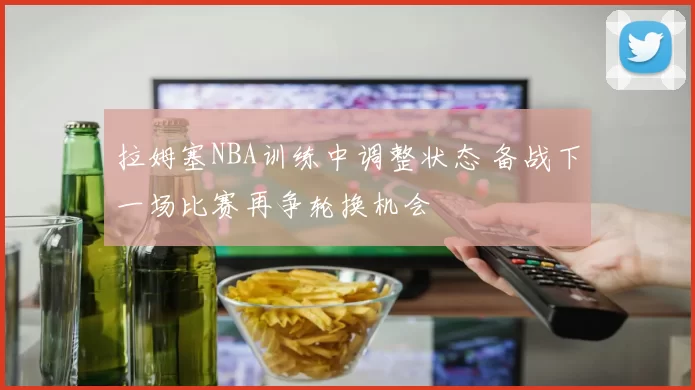 拉姆塞NBA训练中调整状态 备战下一场比赛再争轮换机会
