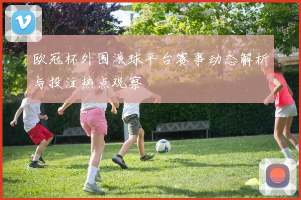 欧冠杯外围滚球平台赛事动态解析与投注热点观察