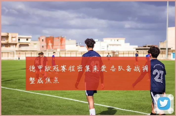 德甲欧冠赛程密集来袭 各队备战调整成焦点