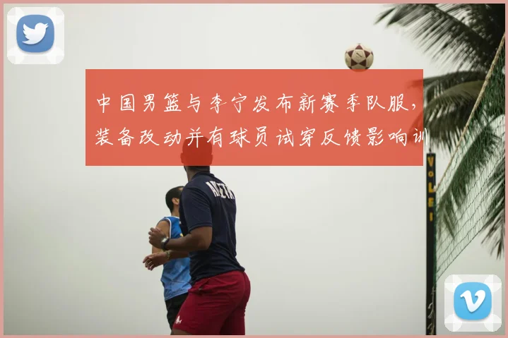 中国男篮与李宁发布新赛季队服，装备改动并有球员试穿反馈影响训练比赛