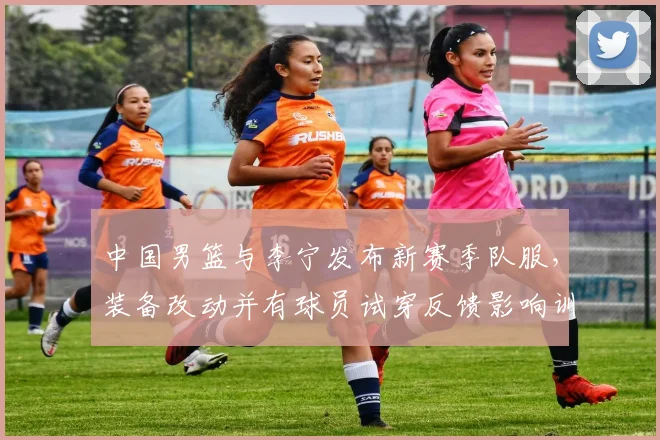 中国男篮与李宁发布新赛季队服，装备改动并有球员试穿反馈影响训练比赛