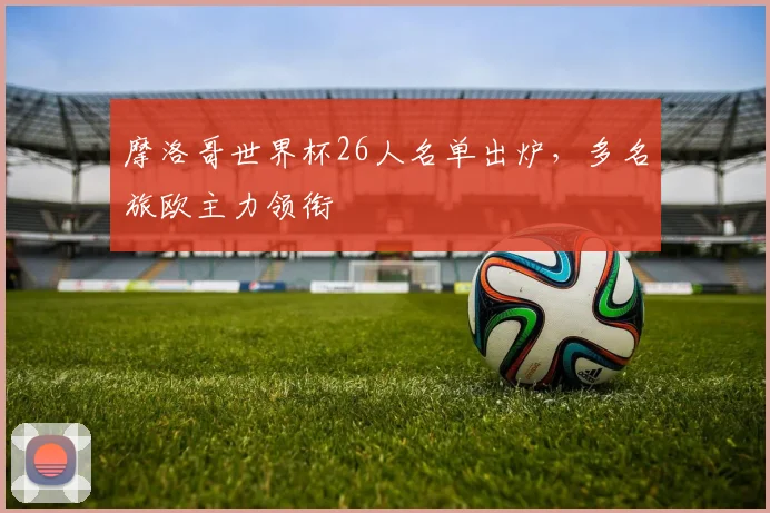 摩洛哥世界杯26人名单出炉,多名旅欧主力领衔