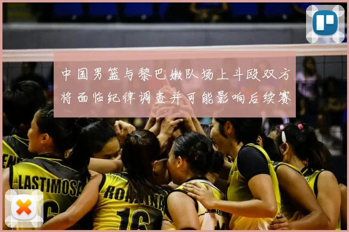 中国男篮与黎巴嫩队场上斗殴双方将面临纪律调查并可能影响后续赛事安排