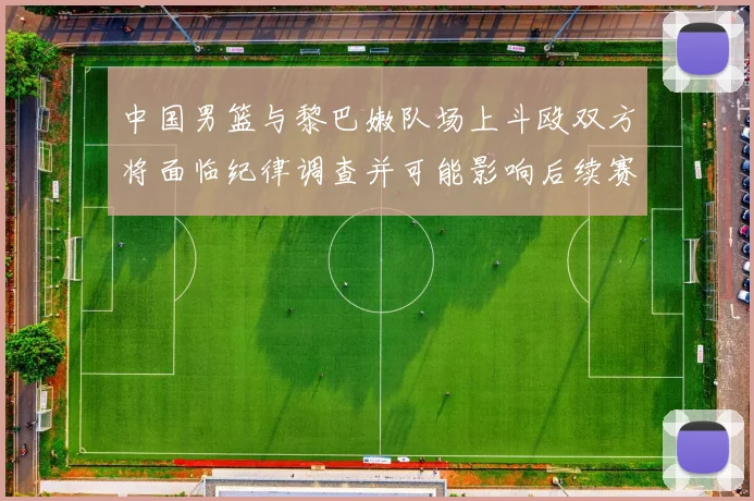 中国男篮与黎巴嫩队场上斗殴双方将面临纪律调查并可能影响后续赛事安排