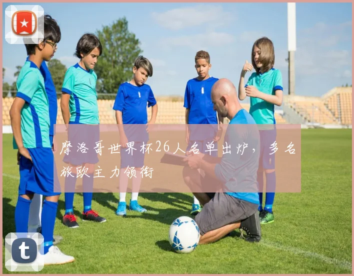 摩洛哥世界杯26人名单出炉,多名旅欧主力领衔