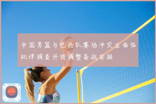 中国男篮与巴西队赛场冲突后面临纪律调查并将调整备战安排