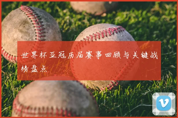 世界杯亚冠历届赛事回顾与关键战绩盘点