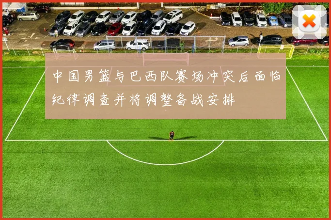 中国男篮与巴西队赛场冲突后面临纪律调查并将调整备战安排