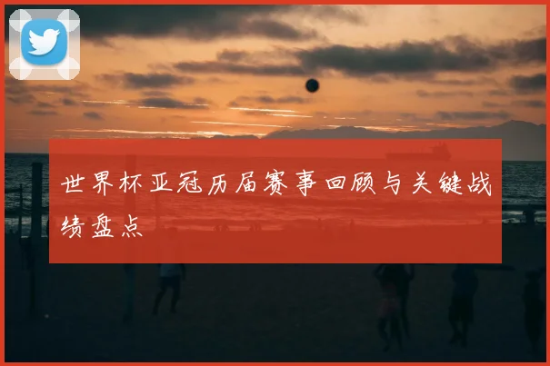 世界杯亚冠历届赛事回顾与关键战绩盘点