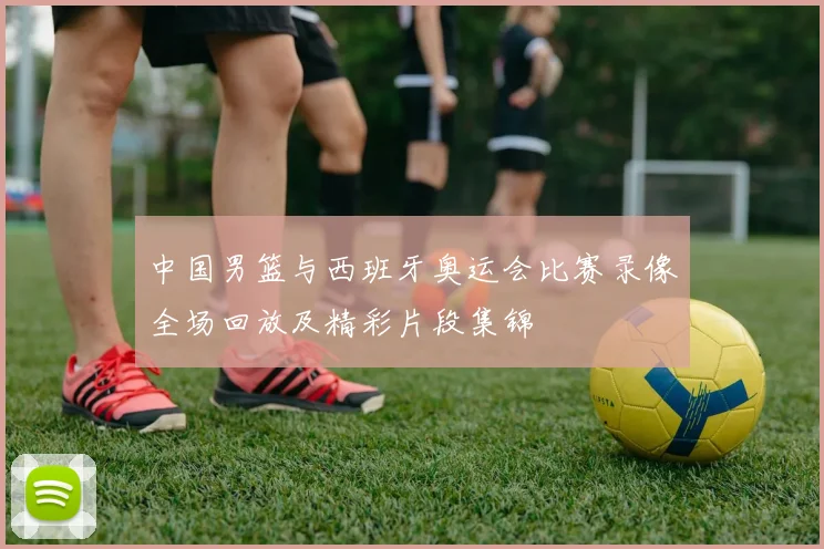 中国男篮与西班牙奥运会比赛录像全场回放及精彩片段集锦