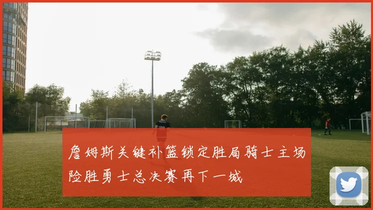 詹姆斯关键补篮锁定胜局骑士主场险胜勇士总决赛再下一城